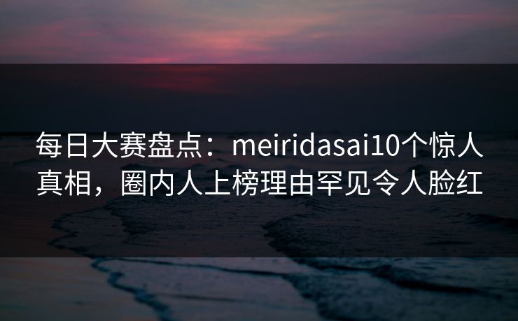 每日大赛盘点：meiridasai10个惊人真相，圈内人上榜理由罕见令人脸红