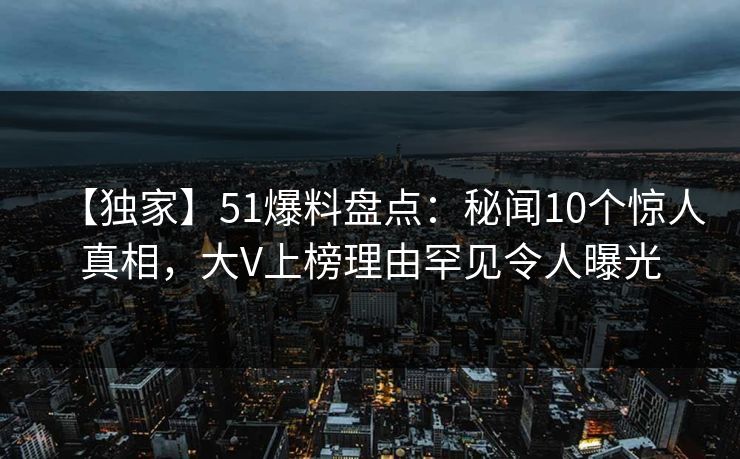 【独家】51爆料盘点：秘闻10个惊人真相，大V上榜理由罕见令人曝光