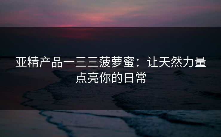 亚精产品一三三菠萝蜜:让天然力量点亮你的日常 亚精产品一三三菠萝蜜:让天然力量点亮你的日常