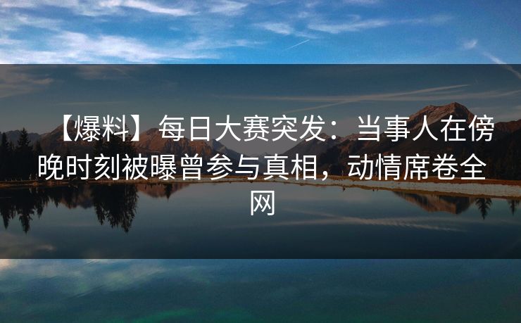 【爆料】每日大赛突发：当事人在傍晚时刻被曝曾参与真相，动情席卷全网