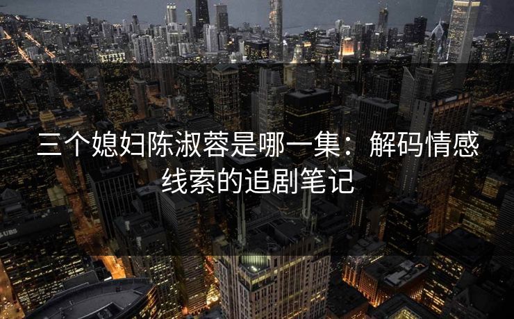 三个媳妇陈淑蓉是哪一集:解码情感线索的追剧笔记 三个媳妇陈淑蓉是哪一集:解码情感线索的追剧笔记