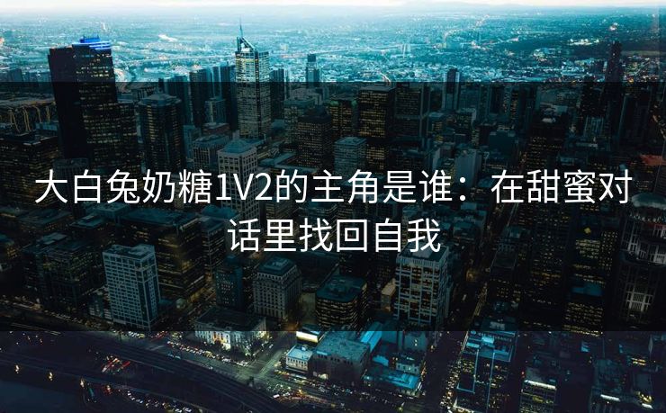 大白兔奶糖1V2的主角是谁:在甜蜜对话里找回自我 大白兔奶糖1V2的主角是谁:在甜蜜对话里找回自我