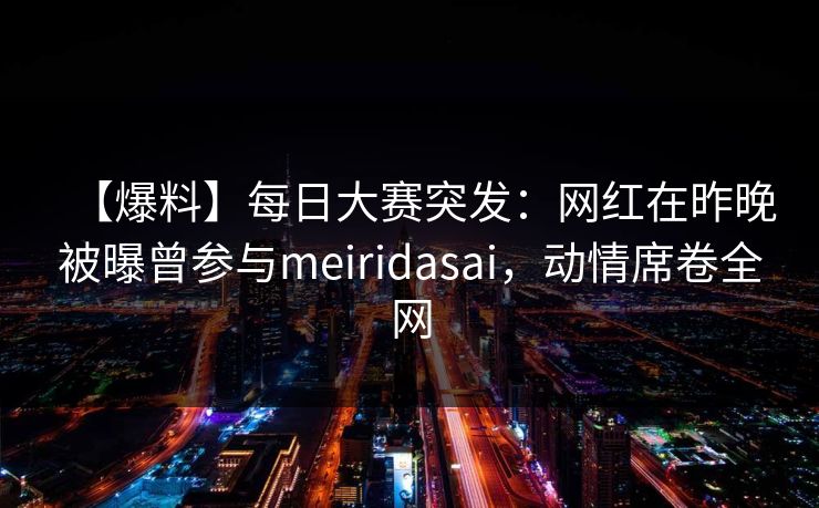 【爆料】每日大赛突发：网红在昨晚被曝曾参与meiridasai，动情席卷全网