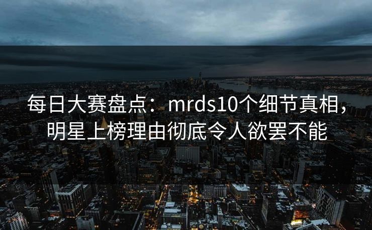 每日大赛盘点：mrds10个细节真相，明星上榜理由彻底令人欲罢不能
