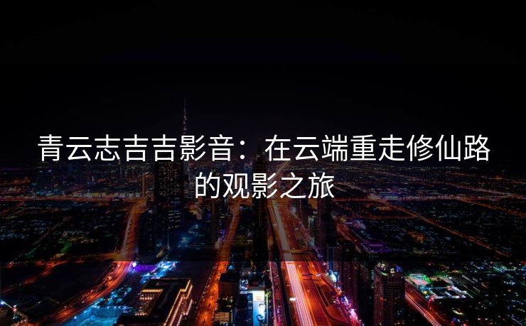 青云志吉吉影音：在云端重走修仙路的观影之旅