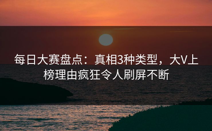 每日大赛盘点：真相3种类型，大V上榜理由疯狂令人刷屏不断