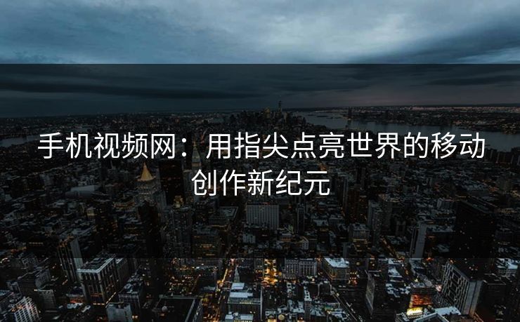手机视频网：用指尖点亮世界的移动创作新纪元