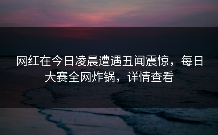 网红在今日凌晨遭遇丑闻震惊，每日大赛全网炸锅，详情查看