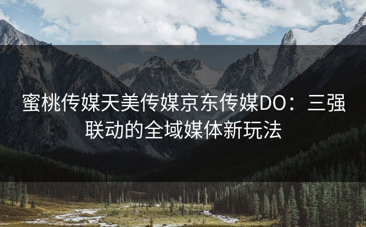 蜜桃传媒天美传媒京东传媒DO：三强联动的全域媒体新玩法