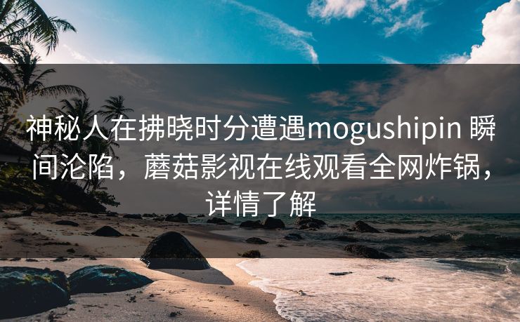 神秘人在拂晓时分遭遇mogushipin 瞬间沦陷，蘑菇影视在线观看全网炸锅，详情了解