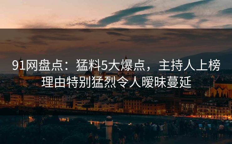 91网盘点：猛料5大爆点，主持人上榜理由特别猛烈令人暧昧蔓延