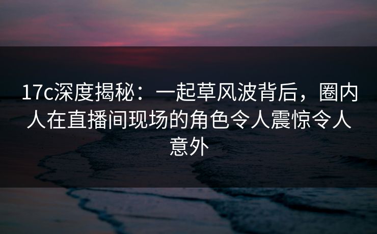 17c深度揭秘：一起草风波背后，圈内人在直播间现场的角色令人震惊令人意外