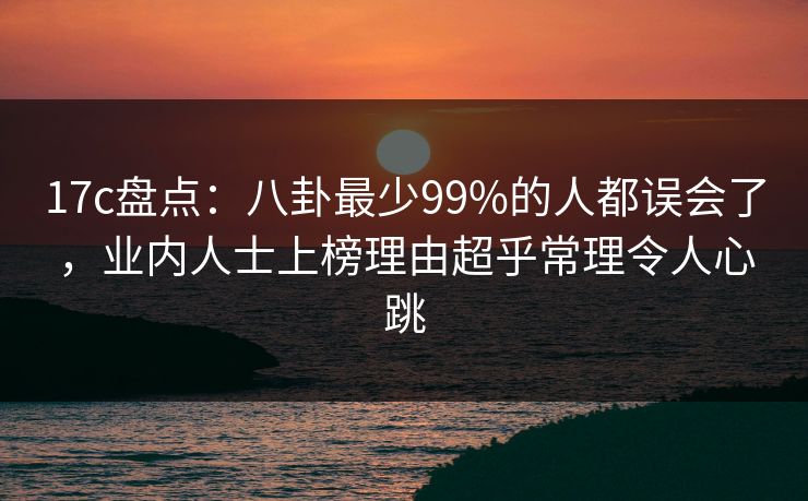 17c盘点：八卦最少99%的人都误会了，业内人士上榜理由超乎常理令人心跳