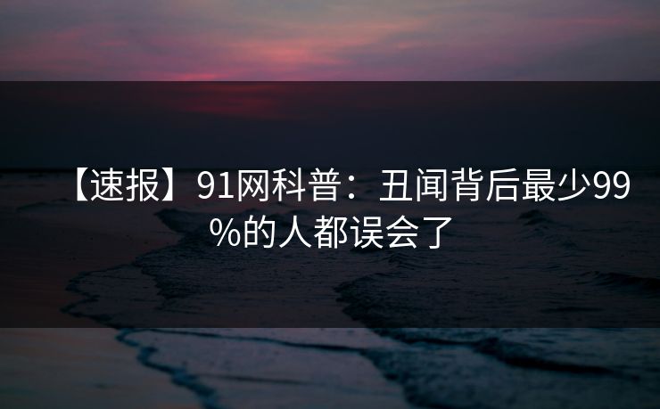 【速报】91网科普：丑闻背后最少99%的人都误会了