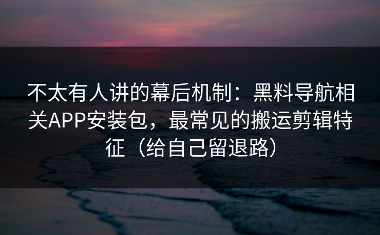 不太有人讲的幕后机制：黑料导航相关APP安装包，最常见的搬运剪辑特征（给自己留退路）
