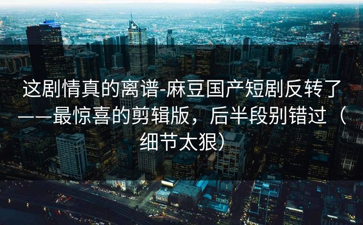 这剧情真的离谱-麻豆国产短剧反转了——最惊喜的剪辑版，后半段别错过（细节太狠）