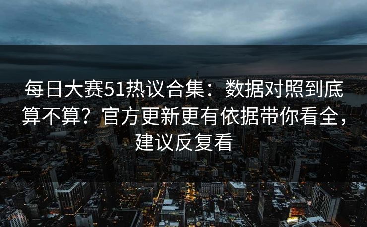 每日大赛51热议合集：数据对照到底算不算？官方更新更有依据带你看全，建议反复看