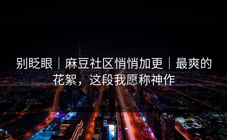 别眨眼｜麻豆社区悄悄加更｜最爽的花絮，这段我愿称神作