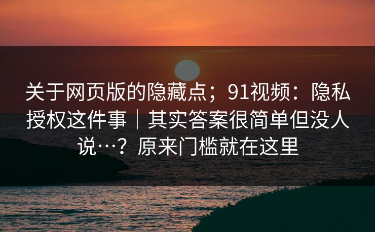 关于网页版的隐藏点；91视频：隐私授权这件事｜其实答案很简单但没人说…？原来门槛就在这里