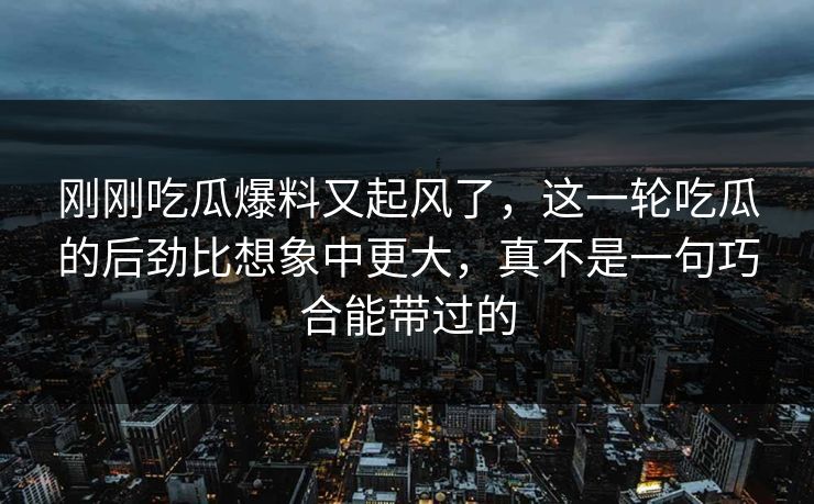 刚刚吃瓜爆料又起风了，这一轮吃瓜的后劲比想象中更大，真不是一句巧合能带过的
