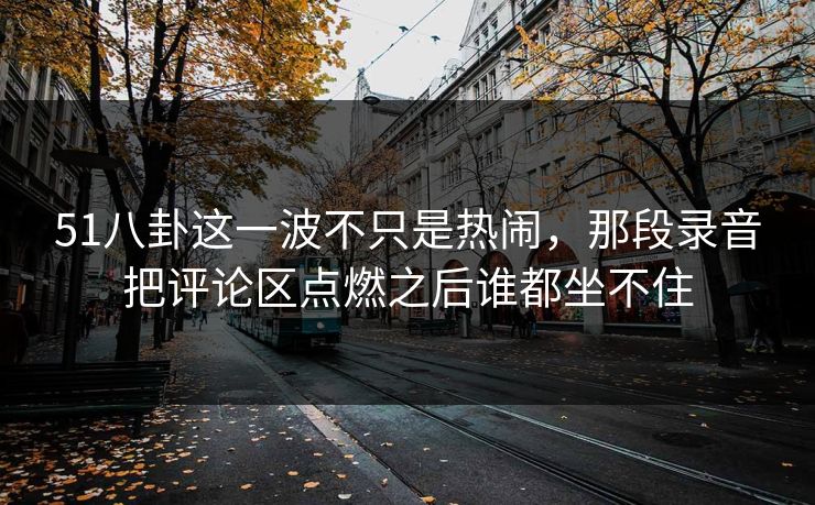 51八卦这一波不只是热闹，那段录音把评论区点燃之后谁都坐不住